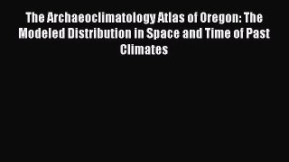 Read The Archaeoclimatology Atlas of Oregon: The Modeled Distribution in Space and Time of