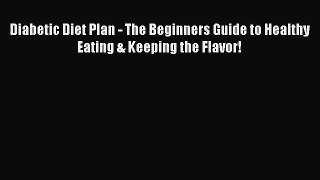 Read Diabetic Diet Plan - The Beginners Guide to Healthy Eating & Keeping the Flavor! Ebook