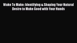 PDF Wake To Make: Identifying & Shaping Your Natural Desire to Make Good with Your Hands Free