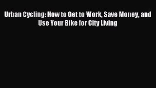 Read Urban Cycling: How to Get to Work Save Money and Use Your Bike for City Living Ebook Free