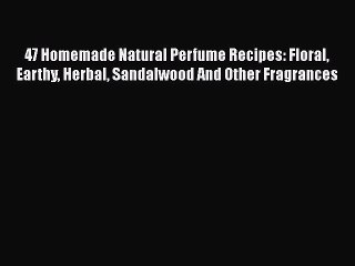 Download 47 Homemade Natural Perfume Recipes: Floral Earthy Herbal Sandalwood And Other Fragrances