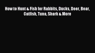 Read How to Hunt & Fish for Rabbits Ducks Deer Bear Catfish Tuna Shark & More Ebook Online