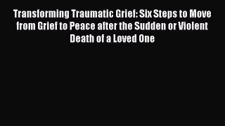 Read Transforming Traumatic Grief: Six Steps to Move from Grief to Peace after the Sudden or