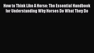 Read How to Think Like A Horse: The Essential Handbook for Understanding Why Horses Do What