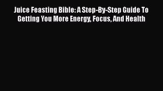 Read Juice Feasting Bible: A Step-By-Step Guide To Getting You More Energy Focus And Health