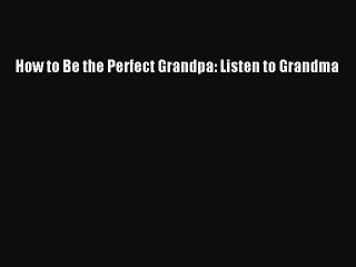 Download How to Be the Perfect Grandpa: Listen to Grandma  Read Online