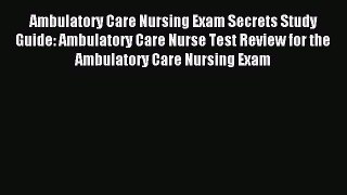 Read Ambulatory Care Nursing Exam Secrets Study Guide: Ambulatory Care Nurse Test Review for