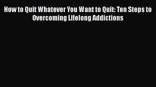 Download How to Quit Whatever You Want to Quit: Ten Steps to Overcoming Lifelong Addictions