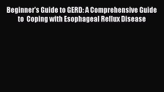 Download Beginner's Guide to GERD: A Comprehensive Guide to  Coping with Esophageal Reflux
