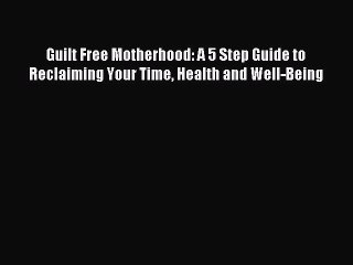 Download Guilt Free Motherhood: A 5 Step Guide to Reclaiming Your Time Health and Well-Being