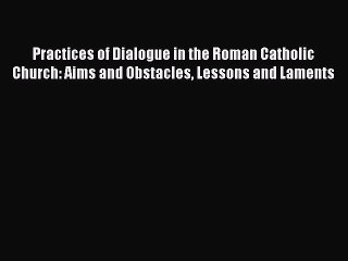 Read Practices of Dialogue in the Roman Catholic Church: Aims and Obstacles Lessons and Laments