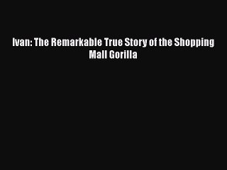 [PDF] Ivan: The Remarkable True Story of the Shopping Mall Gorilla [Download] Full Ebook