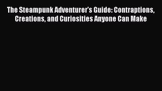 Read The Steampunk Adventurer's Guide: Contraptions Creations and Curiosities Anyone Can Make