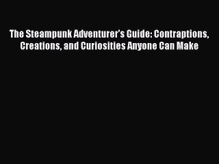 Read The Steampunk Adventurer's Guide: Contraptions Creations and Curiosities Anyone Can Make