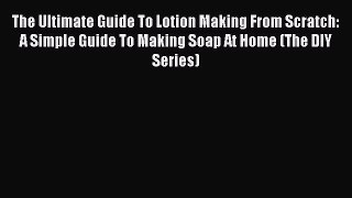 Read The Ultimate Guide To Lotion Making From Scratch: A Simple Guide To Making Soap At Home