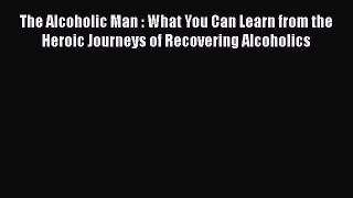 Read The Alcoholic Man : What You Can Learn from the Heroic Journeys of Recovering Alcoholics
