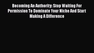 [PDF] Becoming An Authority: Stop Waiting For Permission To Dominate Your Niche And Start Making