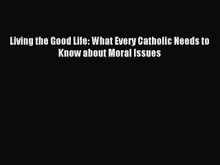 Download Living the Good Life: What Every Catholic Needs to Know about Moral Issues PDF Free