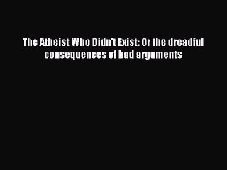 PDF The Atheist Who Didn't Exist: Or the dreadful consequences of bad arguments Free Books
