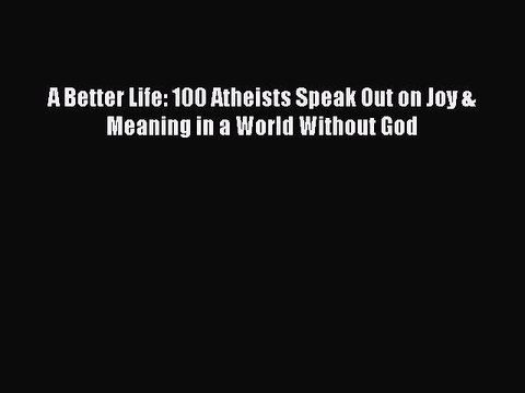 Download A Better Life: 100 Atheists Speak Out on Joy & Meaning in a World Without God EBook