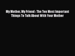 Download My Mother My Friend : The Ten Most Important Things To Talk About With Your Mother