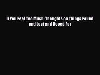 Download If You Feel Too Much: Thoughts on Things Found and Lost and Hoped For  EBook