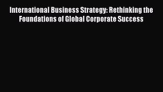Read International Business Strategy: Rethinking the Foundations of Global Corporate Success