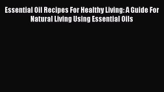 Read Essential Oil Recipes For Healthy Living: A Guide For Natural Living Using Essential Oils