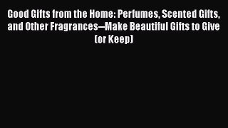 Read Good Gifts from the Home: Perfumes Scented Gifts and Other Fragrances--Make Beautiful