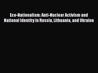 Read Eco-Nationalism: Anti-Nuclear Activism and National Identity in Russia Lithuania and Ukraine