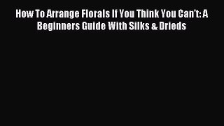 Read How To Arrange Florals If You Think You Can't: A Beginners Guide With Silks & Drieds Ebook