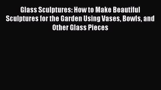 Read Glass Sculptures: How to Make Beautiful Sculptures for the Garden Using Vases Bowls and