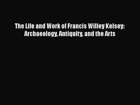 PDF The Life and Work of Francis Willey Kelsey: Archaeology Antiquity and the Arts EBook