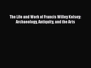 PDF The Life and Work of Francis Willey Kelsey: Archaeology Antiquity and the Arts  EBook