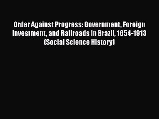 [Read Book] Order Against Progress: Government Foreign Investment and Railroads in Brazil 1854-1913