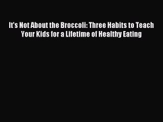 Download It's Not About the Broccoli: Three Habits to Teach Your Kids for a Lifetime of Healthy