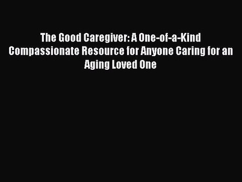 Read The Good Caregiver: A One-of-a-Kind Compassionate Resource for Anyone Caring for an Aging