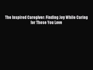 Read The Inspired Caregiver: Finding Joy While Caring for Those You Love Ebook Free