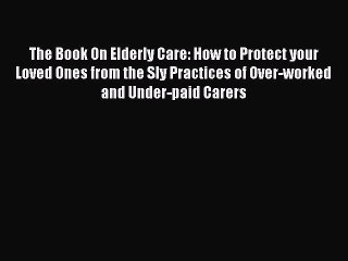 Read The Book On Elderly Care: How to Protect your Loved Ones from the Sly Practices of Over-worked