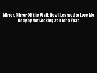 Read Mirror Mirror Off the Wall: How I Learned to Love My Body by Not Looking at It for a Year