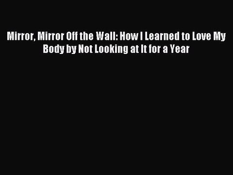 Read Mirror Mirror Off the Wall: How I Learned to Love My Body by Not Looking at It for a Year