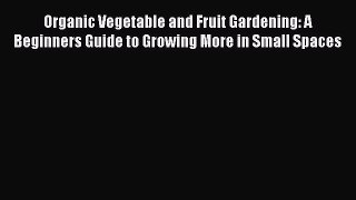 Read Organic Vegetable and Fruit Gardening: A Beginners Guide to Growing More in Small Spaces