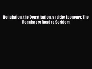 Read Regulation the Constitution and the Economy: The Regulatory Road to Serfdom Ebook Free