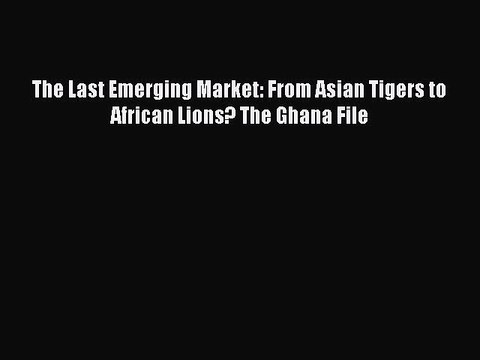 Read The Last Emerging Market: From Asian Tigers to African Lions? The Ghana File Ebook Free