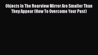 Read Objects In The Rearview Mirror Are Smaller Than They Appear (How To Overcome Your Past)
