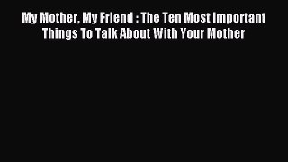Download My Mother My Friend : The Ten Most Important Things To Talk About With Your Mother