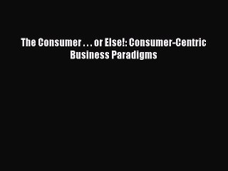 Read The Consumer . . . or Else!: Consumer-Centric Business Paradigms Ebook Free