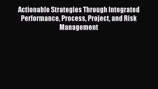 Read Actionable Strategies Through Integrated Performance Process Project and Risk Management