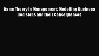 Read Game Theory in Management: Modelling Business Decisions and their Consequences Ebook Free