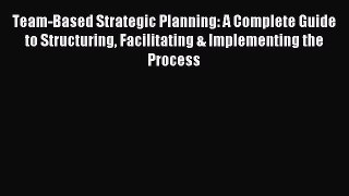 Read Team-Based Strategic Planning: A Complete Guide to Structuring Facilitating & Implementing